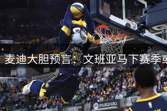 麦迪大胆预言：文班亚马下赛季或实现MVP+DPOY+总冠军大满贯